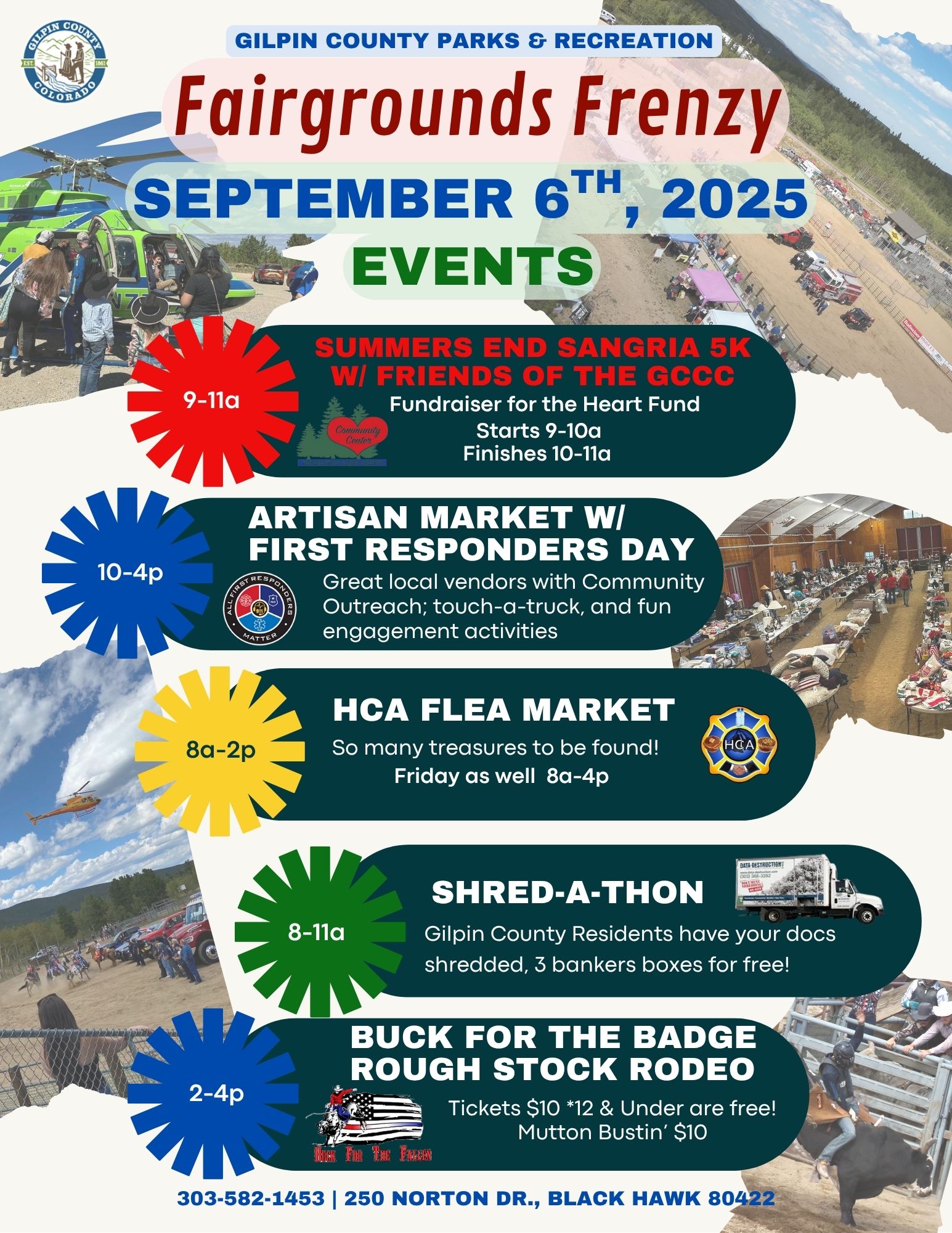Gilpin County Parks & Recreation Fairground Frenzy. September 6, 2025 Events 9-11 a.m. Summer's End Sangria 5K with Friends of the Gilpin County Community Center (FGCCC) Fundraiser for the Heart Fund. Starts 9-10 a.m. Finishes 10-11 a.m. 10-4 p.m. Artisan Market with First Responders Day. Great local vendors with Community Outreach, touch-a-truck, and fun engagement activities 8-2 p.m. HCA Flea Market. So many treasures to be found! Friday as well, 8 am. to 4 p.m. 8-11 a.m. Shred-a-Thon. Gilpin County Residents, have your docs shredded, 2 bankers boxes for free! 2-4 p.m. Buck for the Badge Rough Stock Rodeo. Tickets $10. 12 & under are free! Mutton Bustin' $10 303-582-1453. 250 Norton Dr., Black Hawk 80422